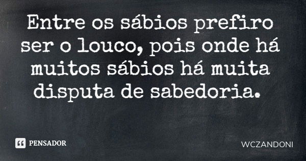 Entre os sábios prefiro ser o louco, pois onde há muitos sábios há muita disputa de sabedoria.... Frase de WCZANDONI.