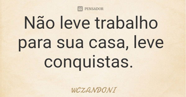 Não leve trabalho para sua casa, leve conquistas.... Frase de WCZANDONI.