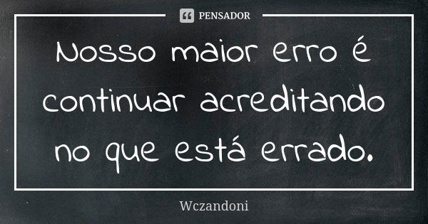 Nosso maior erro é continuar acreditando no que está errado.... Frase de WCZANDONI.