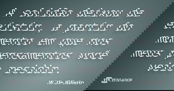 A solidão deixou de existir, a partir do momento em que nos meus pensamentos você veio residir.... Frase de W. De Ribeiro.