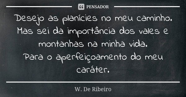 Desejo as planícies no meu caminho. Mas sei da importância dos vales e montanhas na minha vida. Para o aperfeiçoamento do meu caráter.... Frase de W. De Ribeiro.