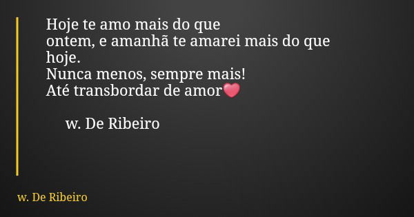 Hoje te amo mais do que ontem, e amanhã te amarei mais do que hoje. Nunca menos, sempre mais! Até transbordar de amor❤ w. De Ribeiro... Frase de w. De Ribeiro.