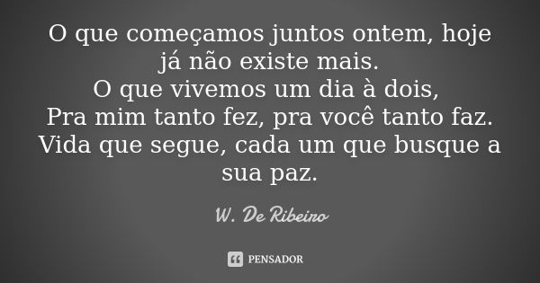 O que começamos juntos ontem, hoje já não existe mais. O que vivemos um dia à dois, Pra mim tanto fez, pra você tanto faz. Vida que segue, cada um que busque a ... Frase de W. De Ribeiro.