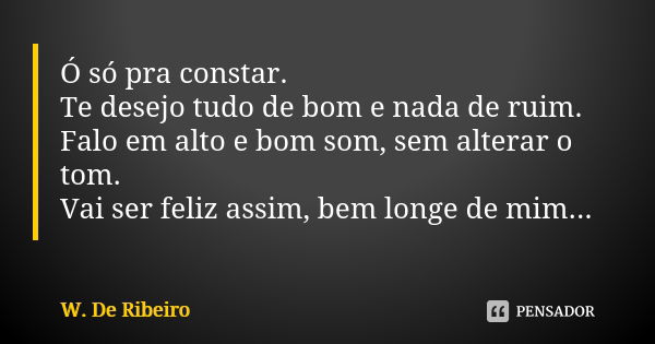 Ó só pra constar. Te desejo tudo de bom e nada de ruim. Falo em alto e bom som, sem alterar o tom. Vai ser feliz assim, bem longe de mim...... Frase de W. De Ribeiro.