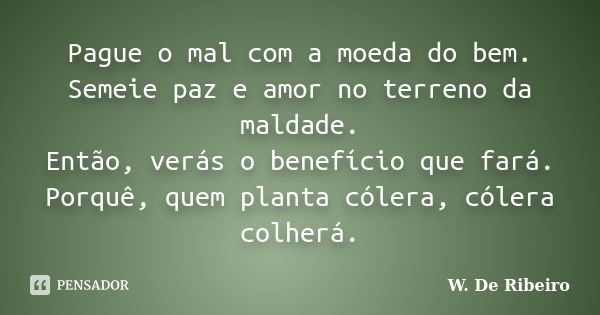 Pague o mal com a moeda do bem. Semeie paz e amor no terreno da maldade. Então, verás o benefício que fará. Porquê, quem planta cólera, cólera colherá.... Frase de W. De Ribeiro.