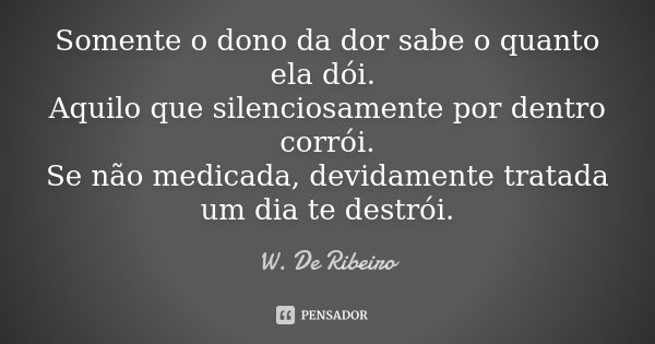 Somente o dono da dor sabe o quanto ela dói. Aquilo que silenciosamente por dentro corrói. Se não medicada, devidamente tratada um dia te destrói.... Frase de W. De Ribeiro.