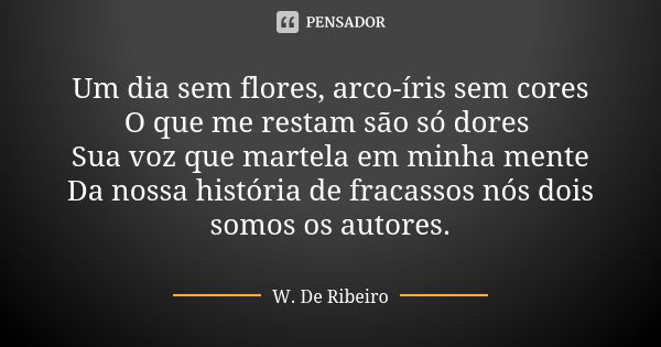 Um dia sem flores, arco-íris sem cores O que me restam são só dores Sua voz que martela em minha mente Da nossa história de fracassos nós dois somos os autores.... Frase de W. De Ribeiro.