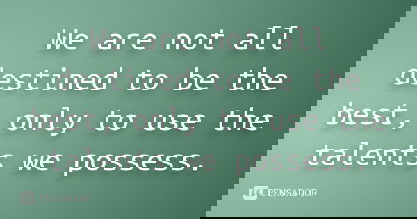 We are not all destined to be the best, only to use the talents we possess.... Frase de Anónimo.