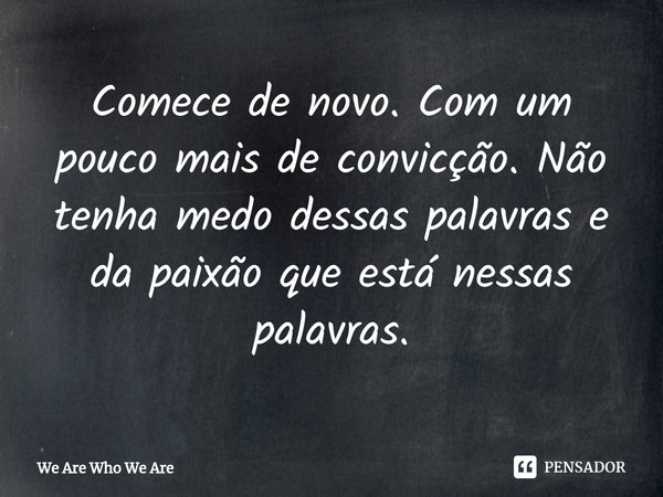 Comece de novo. Com um pouco mais de convicção. Não tenha medo dessas palavras e da paixão que está nessas palavras.... Frase de We Are Who We Are.