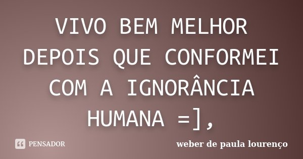 VIVO BEM MELHOR DEPOIS QUE CONFORMEI COM A IGNORÂNCIA HUMANA =],... Frase de Weber de Paula Lourenço.