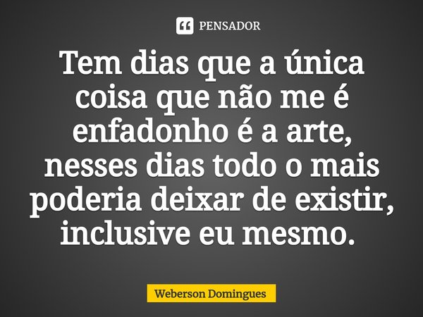 Tem dias que a única coisa que não me é enfadonho é a arte, nesses dias todo o mais poderia deixar de existir, inclusive eu mesmo. ⁠... Frase de Weberson Domingues.