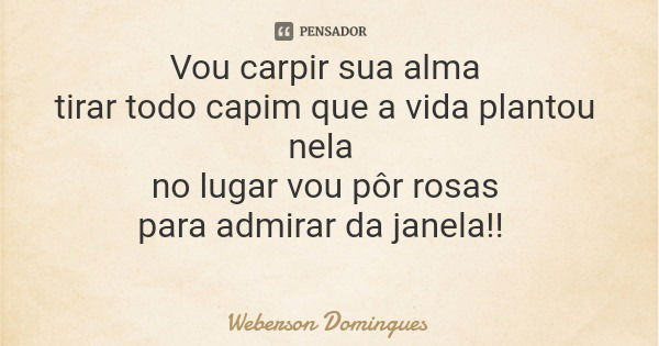 Vou carpir sua alma tirar todo capim que a vida plantou nela no lugar vou pôr rosas para admirar da janela!!... Frase de Weberson Domingues.