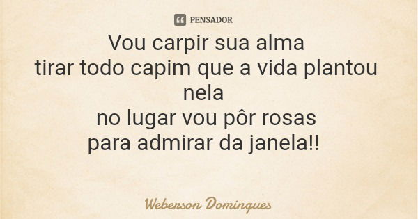 Vou carpir sua alma tirar todo capim que a vida plantou nela no lugar vou pôr rosas para admirar da janela!!... Frase de Weberson Domingues.