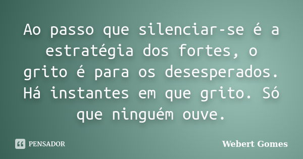 Ao passo que silenciar-se é a estratégia dos fortes, o grito é para os desesperados. Há instantes em que grito. Só que ninguém ouve.... Frase de Webert Gomes.