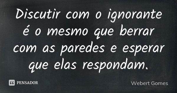 Discutir com o ignorante é o mesmo que berrar com as paredes e esperar que elas respondam.... Frase de Webert Gomes.