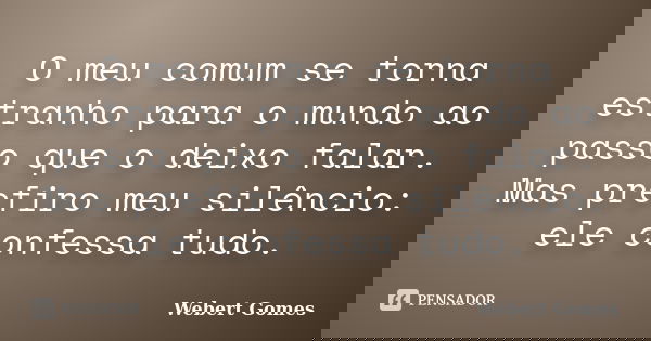 O meu comum se torna estranho para o mundo ao passo que o deixo falar. Mas prefiro meu silêncio: ele confessa tudo.... Frase de Webert Gomes.