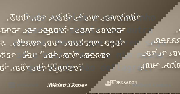 Tudo na vida é um caminho para se seguir com outra pessoa. Mesmo que outrem seja só o outro "eu" de mim mesmo que ainda não deflagrei.... Frase de Webert Gomes.