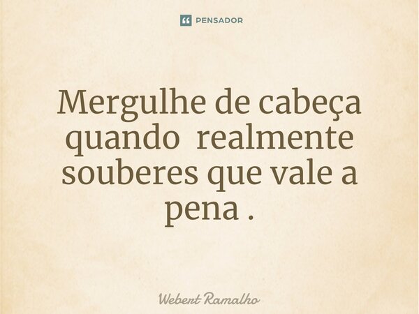 Mergulhe de cabeça quando realmente souberes que vale a pena .... Frase de Webert Ramalho.