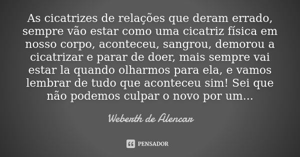 As cicatrizes de relações que deram errado, sempre vão estar como uma cicatriz física em nosso corpo, aconteceu, sangrou, demorou a cicatrizar e parar de doer, ... Frase de Weberth de Alencar.