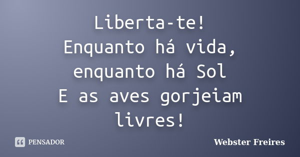 Liberta-te! Enquanto há vida, enquanto há Sol E as aves gorjeiam livres!... Frase de Webster Freires.