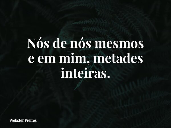 Nós de nós mesmos e em mim, metades inteiras.... Frase de Webster Freires.