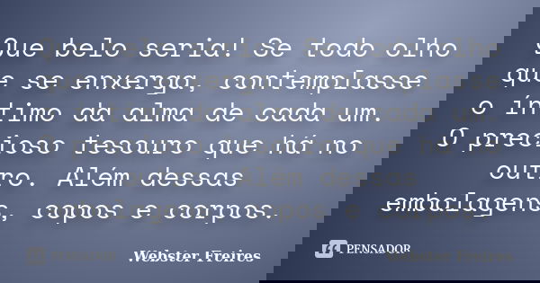 Que belo seria! Se todo olho que se enxerga, contemplasse o íntimo da alma de cada um. O precioso tesouro que há no outro. Além dessas embalagens, copos e corpo... Frase de Webster Freires.