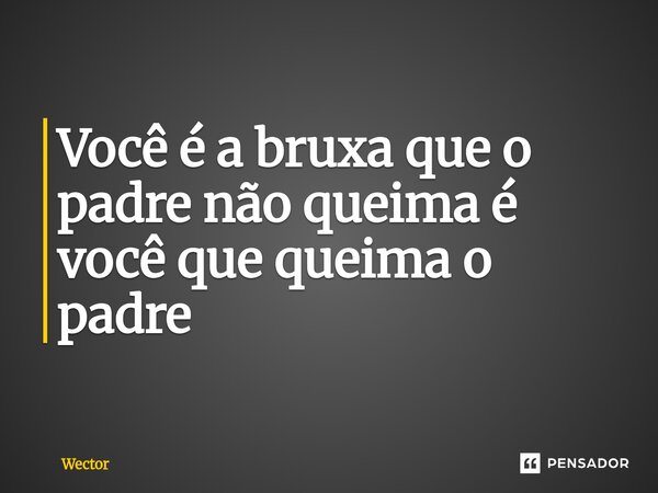 ⁠Você é a bruxa que o padre não queima é você que queima o padre... Frase de Wector.