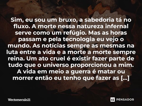 Sim, eu sou um bruxo, a sabedoria tá no fluxo. A morte nessa natureza infernal serve como um refúgio. Mas as horas passam e pela tecnologia eu vejo o mundo. As ... Frase de Wectorseculo21.