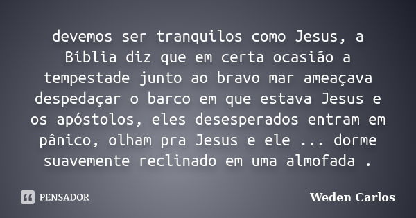 devemos ser tranquilos como Jesus, a Bíblia diz que em certa ocasião a tempestade junto ao bravo mar ameaçava despedaçar o barco em que estava Jesus e os apósto... Frase de Weden Carlos.