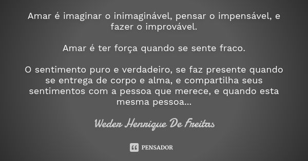 Amar é imaginar o inimaginável, pensar o impensável, e fazer o improvável. Amar é ter força quando se sente fraco. O sentimento puro e verdadeiro, se faz presen... Frase de Wéder Henrique de Freitas.