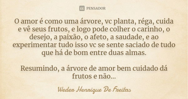 O amor é como uma árvore, vc planta, réga, cuida e vê seus frutos, e logo pode colher o carinho, o desejo, a paixão, o afeto, a saudade, e ao experimentar tudo ... Frase de Weder Henrique De Freitas.