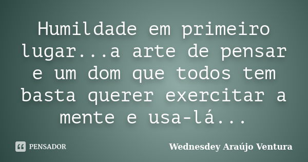 Humildade em primeiro lugar...a arte de pensar e um dom que todos tem basta querer exercitar a mente e usa-lá...... Frase de Wednesdey Araújo Ventura.