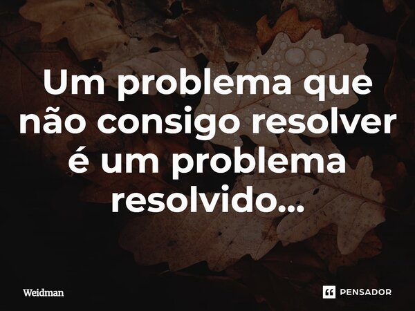 Um problema que não consigo resolver é um problema resolvido...... Frase de Weidman.