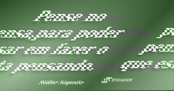 Pense no pensa,para poder pensar em fazer o que esta pensando.... Frase de Welber Nogueira.