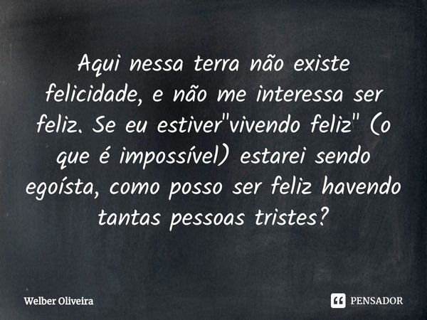 ⁠Aqui nessa terra não existe felicidade, e não me interessa ser feliz. Se eu estiver "vivendo feliz" (o que é impossível) estarei sendo egoísta, como ... Frase de Welber Oliveira.