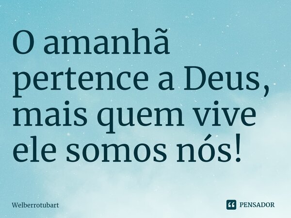 ⁠O amanhã pertence a Deus, mais quem vive ele somos nós!... Frase de Welberrotubart.
