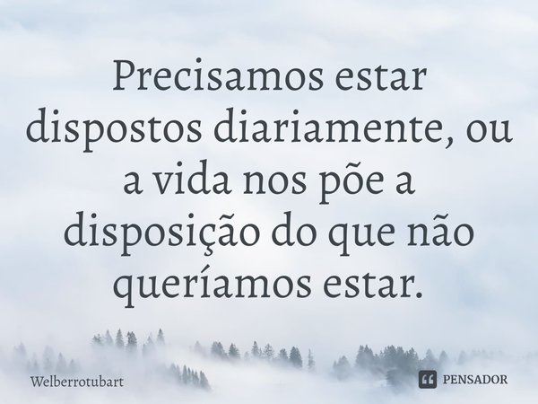 ⁠Precisamos estar dispostos diariamente, ou a vida nos põe a disposição do que não queríamos estar.... Frase de Welberrotubart.