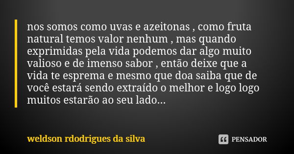 nos somos como uvas e azeitonas , como fruta natural temos valor nenhum , mas quando exprimidas pela vida podemos dar algo muito valioso e de imenso sabor , ent... Frase de weldson rdodrigues da silva.