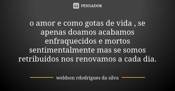 o amor e como gotas de vida , se apenas doamos acabamos enfraquecidos e mortos sentimentalmente mas se somos retribuídos nos renovamos a cada dia.... Frase de weldson rdodrigues da silva.