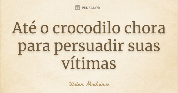Até o crocodilo chora para persuadir suas vítimas... Frase de Welen Medeiros.