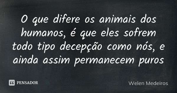 O que difere os animais dos humanos, é que eles sofrem todo tipo decepção como nós, e ainda assim permanecem puros... Frase de Welen Medeiros.
