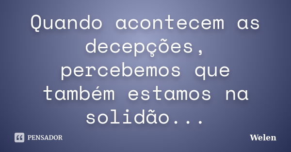 Quando acontecem as decepções, percebemos que também estamos na solidão...... Frase de Welen.