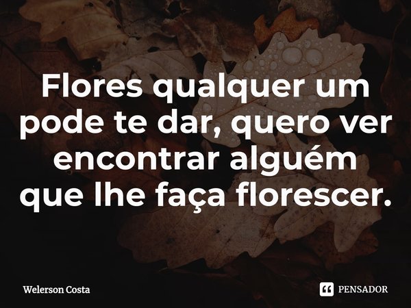 ⁠Flores qualquer um pode te dar, quero ver encontrar alguém que lhe faça florescer.... Frase de Welerson Costa.