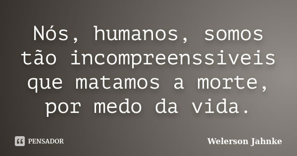 Nós, humanos, somos tão incompreenssiveis que matamos a morte, por medo da vida.... Frase de Welerson Jahnke.