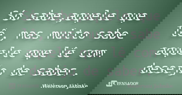 Só sabe,aquele que lê, mas muito sabe aquele que lê com desejo de saber.... Frase de Welerson Jahnke.