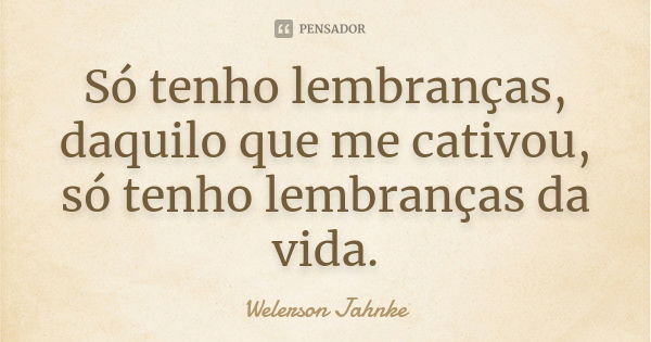 Só tenho lembranças, daquilo que me cativou, só tenho lembranças da vida.... Frase de Welerson Jahnke.