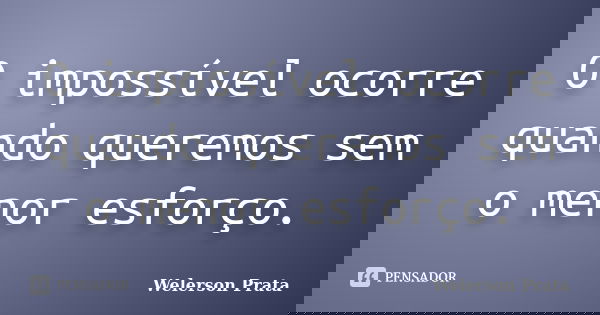 O impossível ocorre quando queremos sem o menor esforço.... Frase de Welerson Prata.
