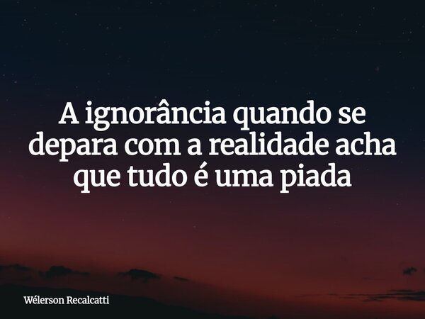 A ignorância quando se depara com a realidade acha que tudo é uma piada... Frase de Wélerson Recalcatti.
