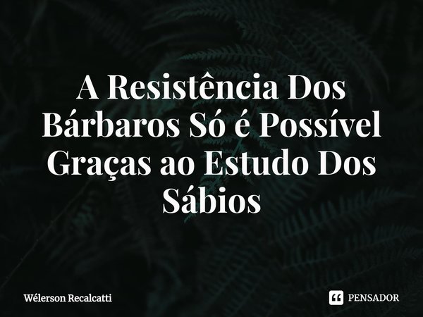 ⁠A Resistência Dos Bárbaros Só é Possível Graças ao Estudo Dos Sábios... Frase de Wélerson Recalcatti.