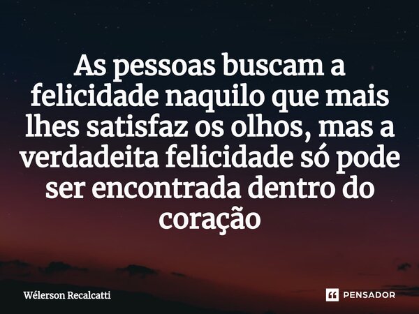 ⁠As pessoas buscam a felicidade naquilo que mais lhes satisfaz os olhos, mas a verdadeita felicidade só pode ser encontrada dentro do coração... Frase de Wélerson Recalcatti.